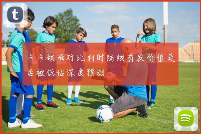 卡卡切面对比利时防线首发价值是否被低估深度预测