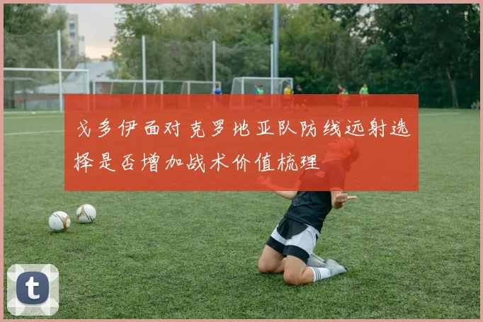 戈多伊面对克罗地亚队防线远射选择是否增加战术价值梳理