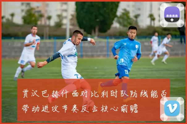 贾汉巴赫什面对比利时队防线能否带动进攻节奏反击核心前瞻