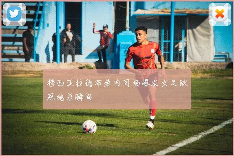 穆西亚拉德布劳内同场爆发女足欧冠绝杀瞬间
