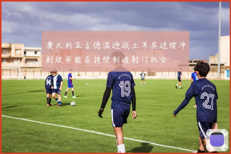 澳大利亚古德温迎战土耳其连续冲刺效率能否持续制造射门机会