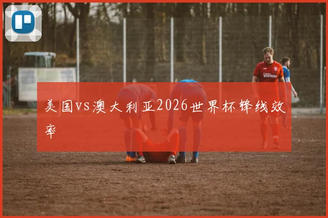 美国vs澳大利亚2026世界杯锋线效率