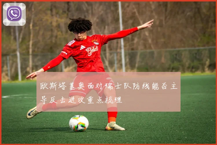 欧斯塔基奥面对瑞士队防线能否主导反击进攻重点梳理
