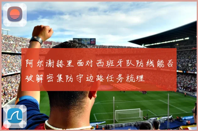 阿尔谢赫里面对西班牙队防线能否破解密集防守边路任务梳理