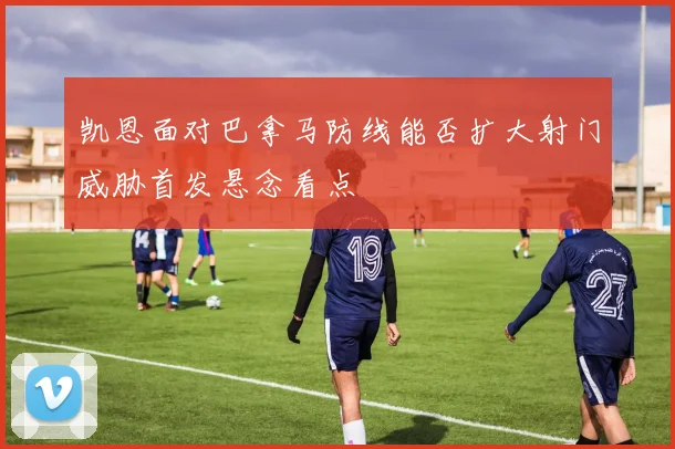 凯恩面对巴拿马防线能否扩大射门威胁首发悬念看点
