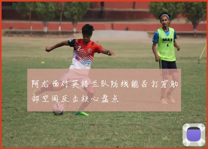 阿尤面对英格兰队防线能否打穿肋部空间反击核心盘点