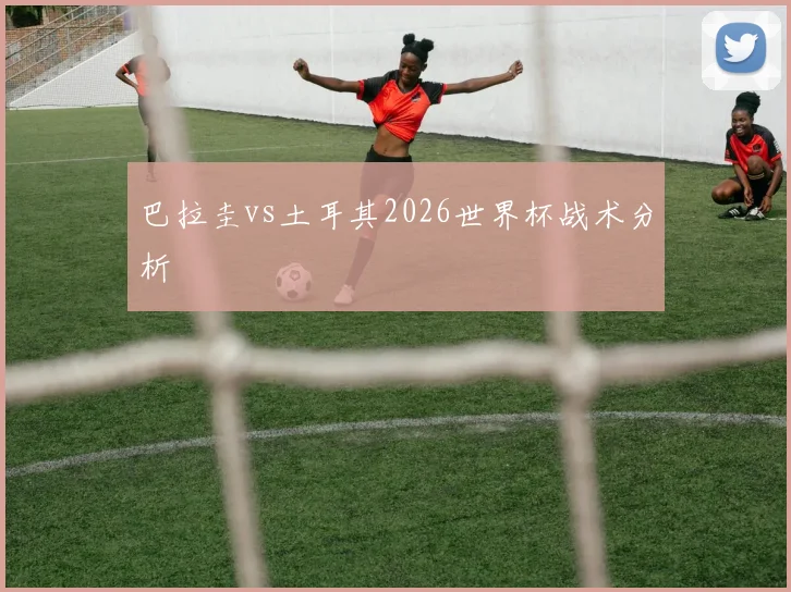 巴拉圭vs土耳其2026世界杯战术分析