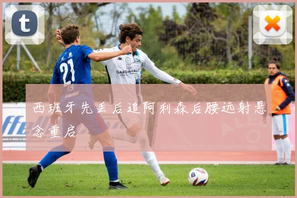 西班牙先丢后追阿利森后腰远射悬念重启