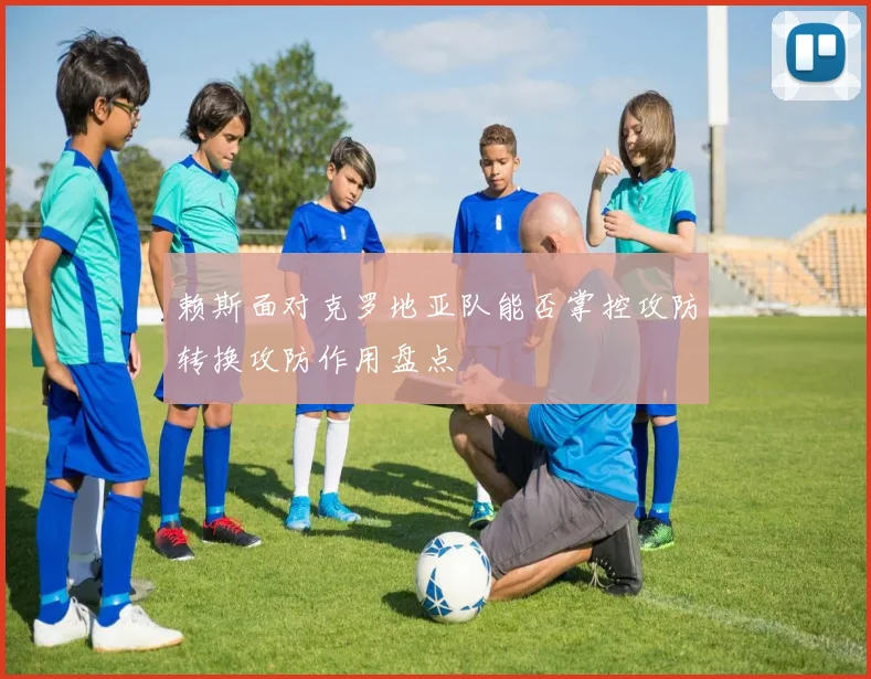 赖斯面对克罗地亚队能否掌控攻防转换攻防作用盘点