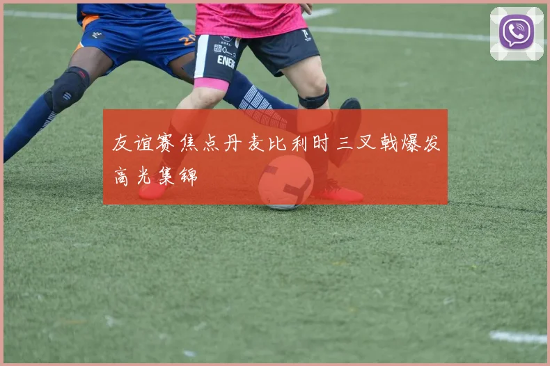 友谊赛焦点丹麦比利时三叉戟爆发高光集锦