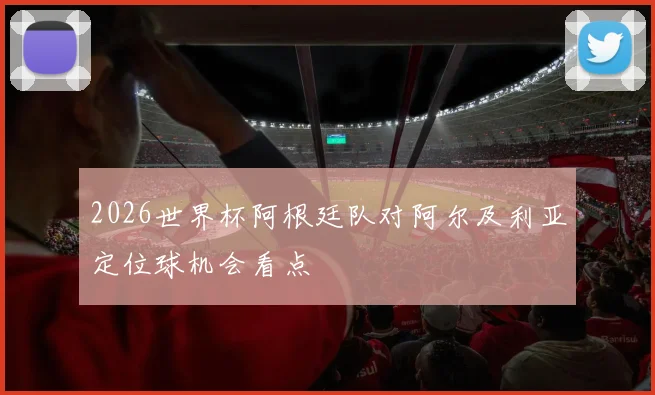 2026世界杯阿根廷队对阿尔及利亚定位球机会看点