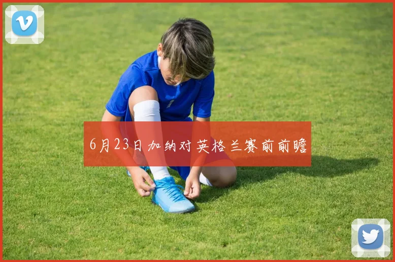 6月23日加纳对英格兰赛前前瞻