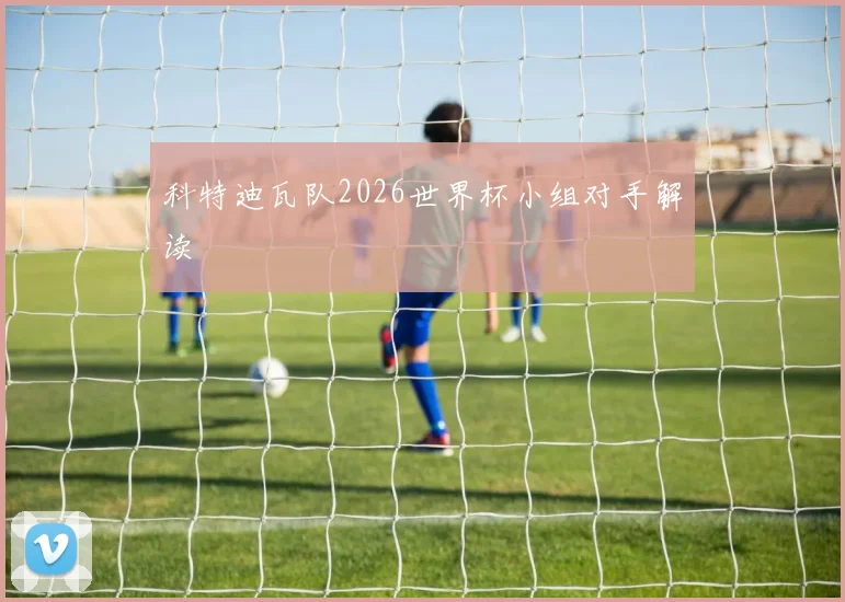 科特迪瓦队2026世界杯小组对手解读