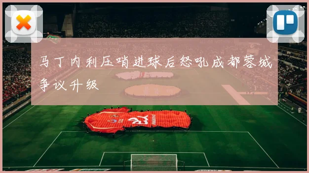 马丁内利压哨进球后怒吼成都蓉城争议升级