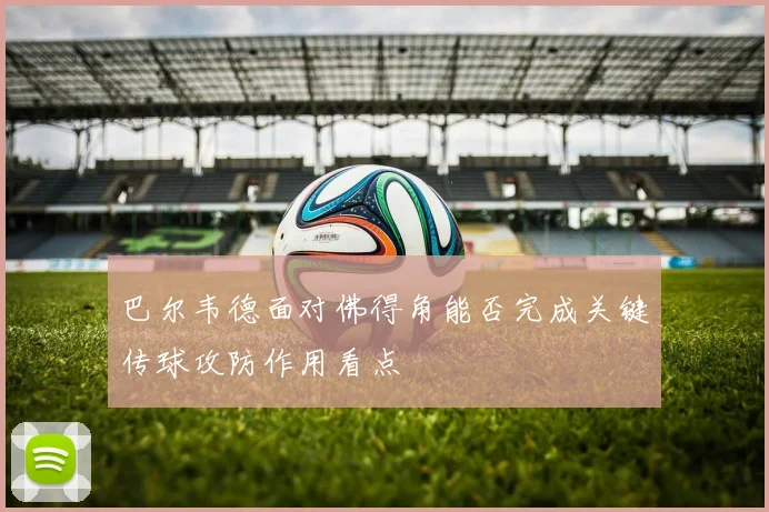 巴尔韦德面对佛得角能否完成关键传球攻防作用看点