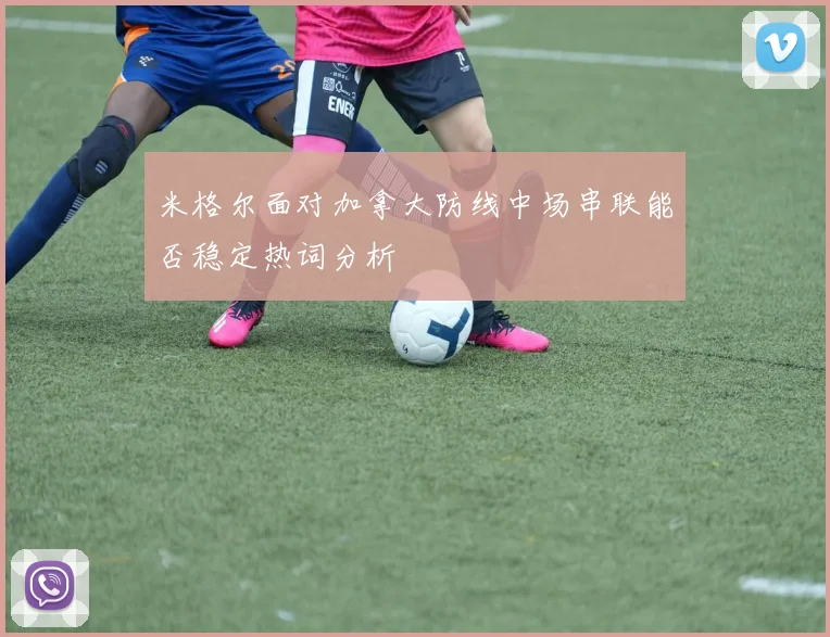 米格尔面对加拿大防线中场串联能否稳定热词分析