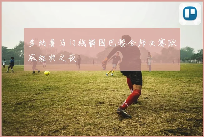 多纳鲁马门线解围巴黎会师决赛欧冠经典之夜