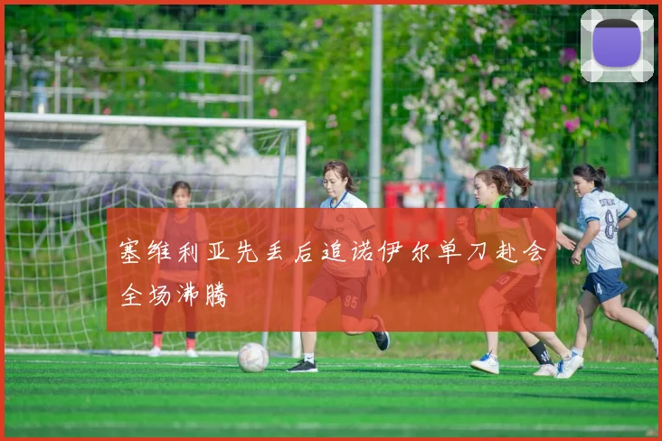 塞维利亚先丢后追诺伊尔单刀赴会全场沸腾