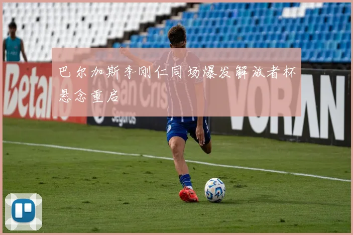 巴尔加斯李刚仁同场爆发解放者杯悬念重启