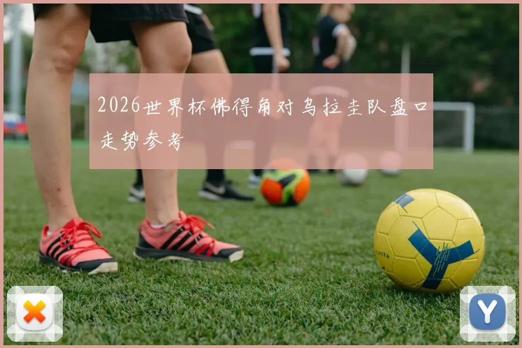 2026世界杯佛得角对乌拉圭队盘口走势参考