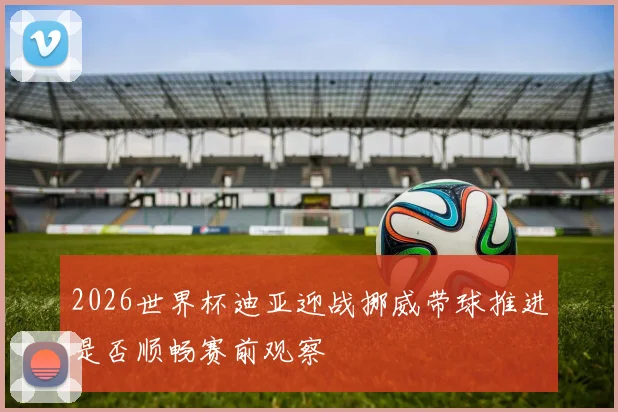 2026世界杯迪亚迎战挪威带球推进是否顺畅赛前观察