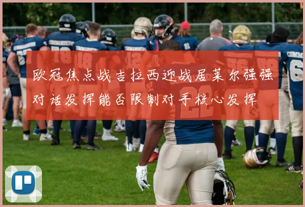 欧冠焦点战吉拉西迎战居莱尔强强对话发挥能否限制对手核心发挥