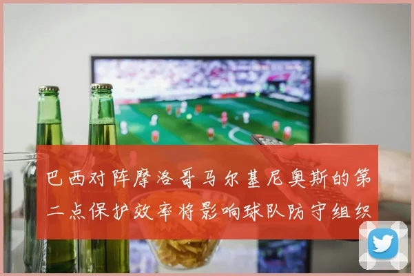 巴西对阵摩洛哥马尔基尼奥斯的第二点保护效率将影响球队防守组织