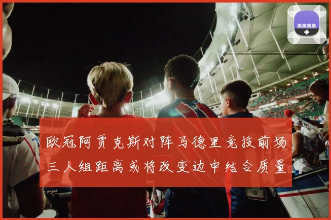 欧冠阿贾克斯对阵马德里竞技前场三人组距离或将改变边中结合质量