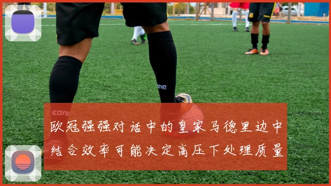 欧冠强强对话中的皇家马德里边中结合效率可能决定高压下处理质量