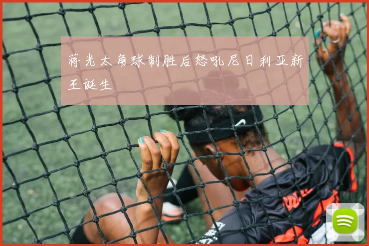 蒋光太角球制胜后怒吼尼日利亚新王诞生