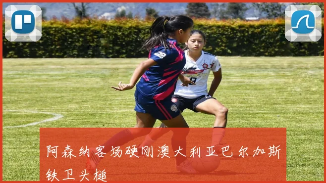 阿森纳客场硬刚澳大利亚巴尔加斯铁卫头槌