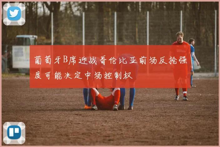 葡萄牙B席迎战哥伦比亚前场反抢强度可能决定中场控制权