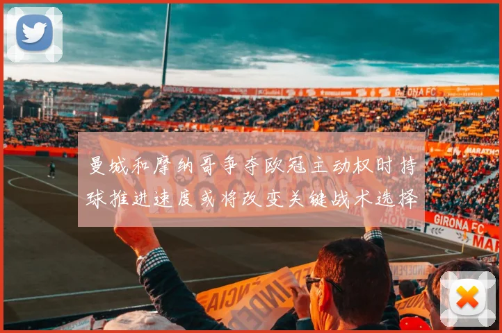 曼城和摩纳哥争夺欧冠主动权时持球推进速度或将改变关键战术选择