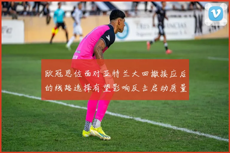 欧冠恩佐面对亚特兰大回撤接应后的线路选择有望影响反击启动质量