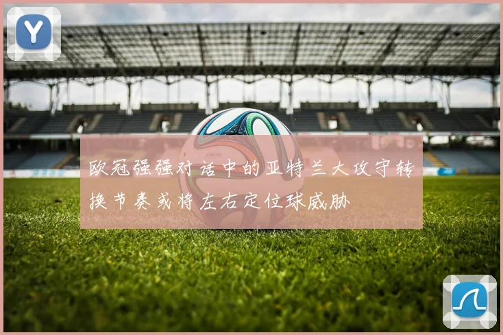 欧冠强强对话中的亚特兰大攻守转换节奏或将左右定位球威胁