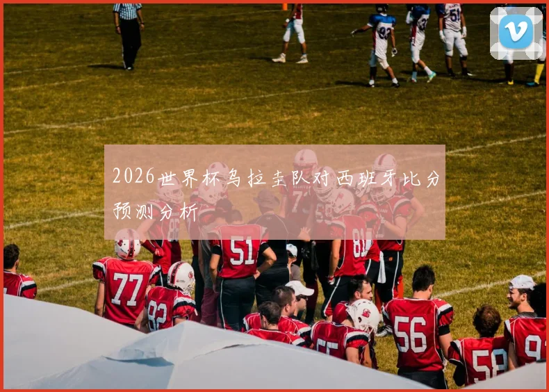 2026世界杯乌拉圭队对西班牙比分预测分析