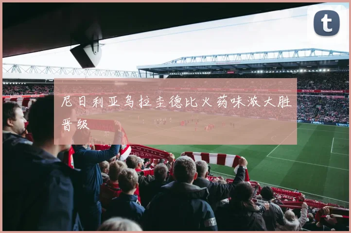 尼日利亚乌拉圭德比火药味浓大胜晋级