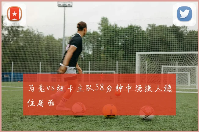 马竞vs纽卡主队58分钟中场换人稳住局面