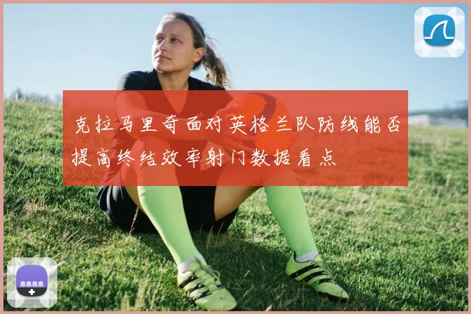 克拉马里奇面对英格兰队防线能否提高终结效率射门数据看点
