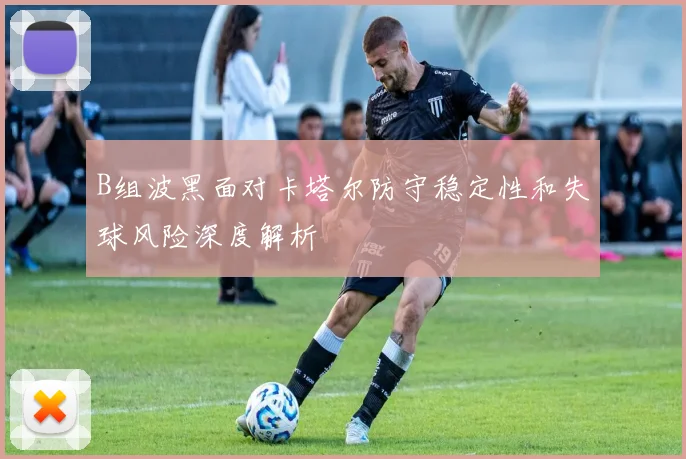 B组波黑面对卡塔尔防守稳定性和失球风险深度解析