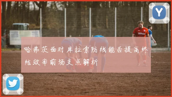 哈弗茨面对库拉索防线能否提高终结效率前场支点解析