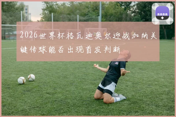 2026世界杯格瓦迪奥尔迎战加纳关键传球能否出现首发判断
