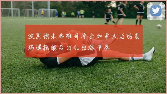 波黑德米洛维奇冲击加拿大后防前场逼抢能否打乱出球节奏