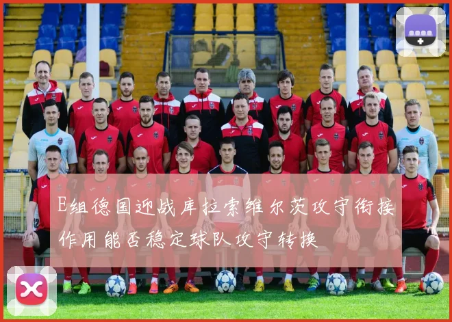 E组德国迎战库拉索维尔茨攻守衔接作用能否稳定球队攻守转换