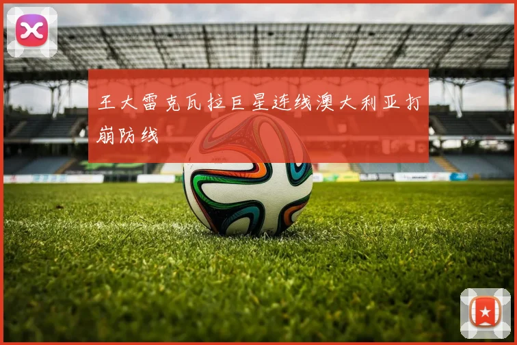 王大雷克瓦拉巨星连线澳大利亚打崩防线