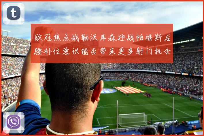 欧冠焦点战勒沃库森迎战帕福斯后腰补位意识能否带来更多射门机会