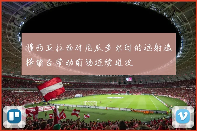 穆西亚拉面对厄瓜多尔时的远射选择能否带动前场连续进攻