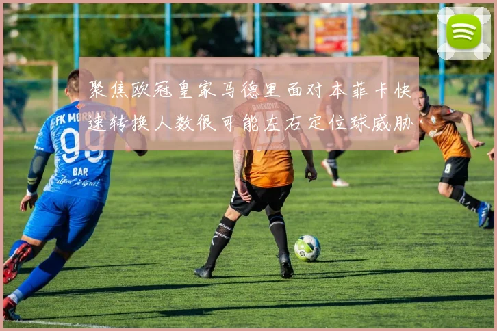 聚焦欧冠皇家马德里面对本菲卡快速转换人数很可能左右定位球威胁