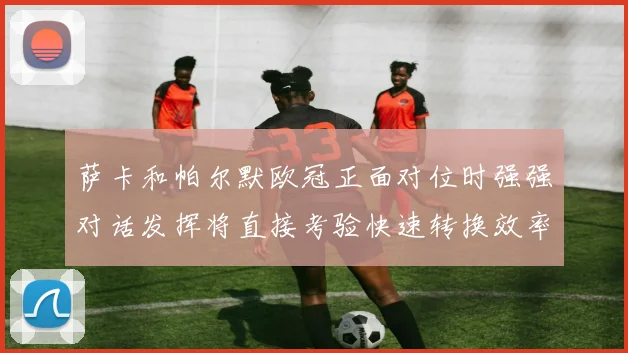 萨卡和帕尔默欧冠正面对位时强强对话发挥将直接考验快速转换效率