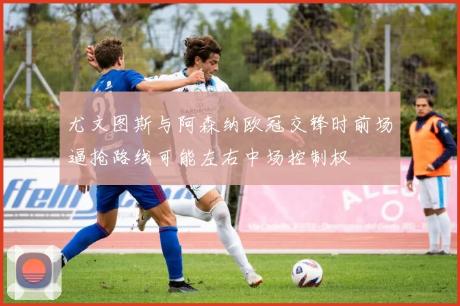 尤文图斯与阿森纳欧冠交锋时前场逼抢路线可能左右中场控制权